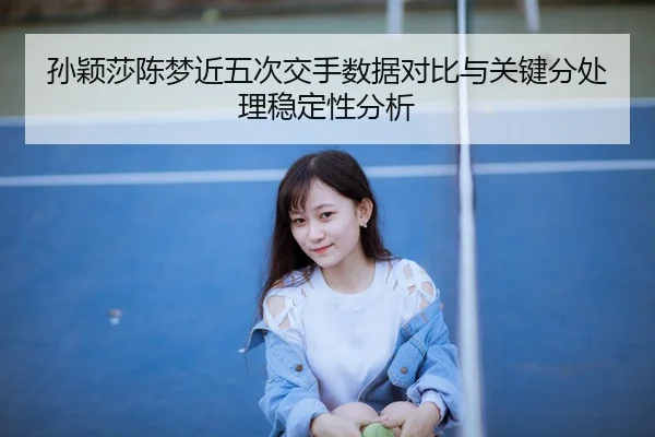 孙颖莎陈梦近五次交手数据对比与关键分处理稳定性分析