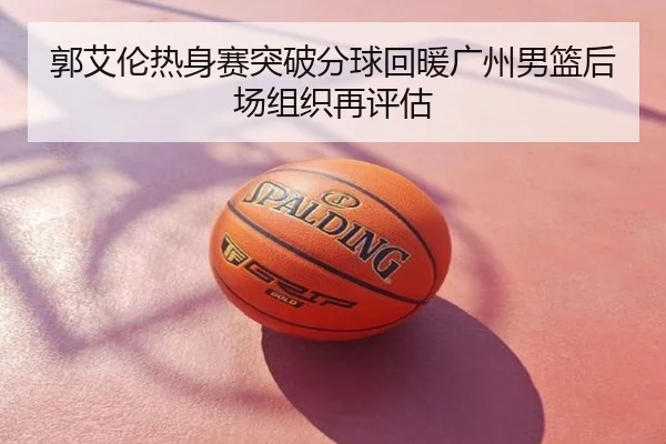 郭艾伦热身赛突破分球回暖广州男篮后场组织再评估