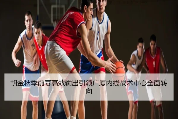 胡金秋季前赛高效输出引领广厦内线战术重心全面转向